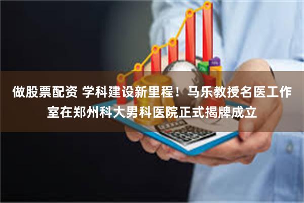 做股票配资 学科建设新里程！马乐教授名医工作室在郑州科大男科医院正式揭牌成立