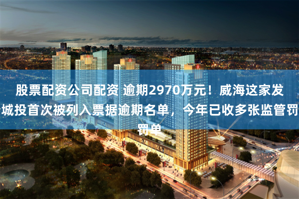 股票配资公司配资 逾期2970万元！威海这家发债城投首次被列入票据逾期名单，今年已收多张监管罚单