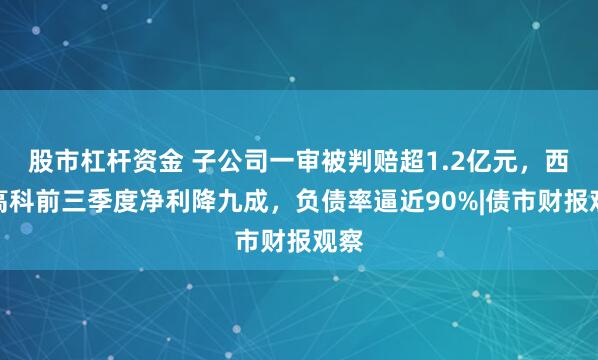 股市杠杆资金 子公司一审被判赔超1.2亿元，西安高科前三季度净利降九成，负债率逼近90%|债市财报观察