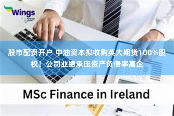 股市配资开户 中油资本拟收购英大期货100%股权！公司业绩承压资产负债率高企