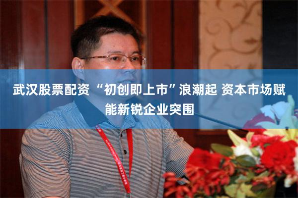 武汉股票配资 “初创即上市”浪潮起 资本市场赋能新锐企业突围