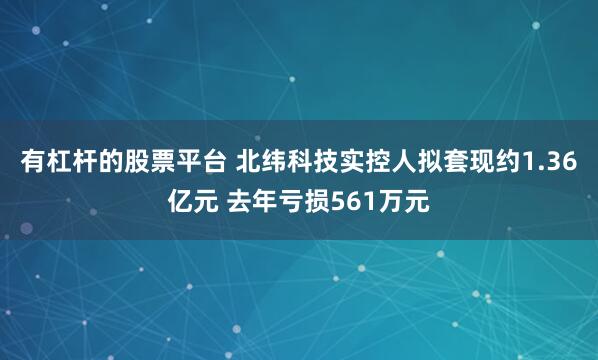 有杠杆的股票平台 北纬科技实控人拟套现约1.36亿元 去年亏损561万元