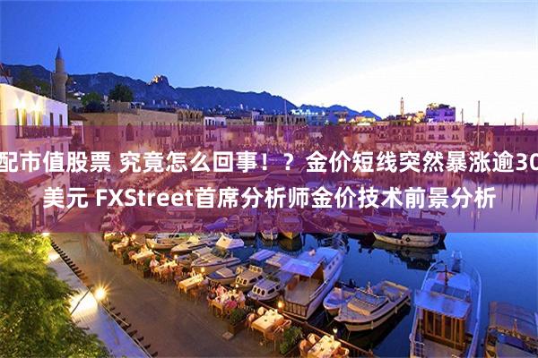 配市值股票 究竟怎么回事！？金价短线突然暴涨逾30美元 FXStreet首席分析师金价技术前景分析
