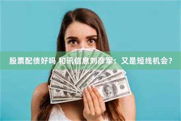 股票配债好吗 和讯信息刘彦军：又是短线机会？