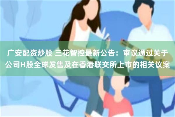 广安配资炒股 三花智控最新公告：审议通过关于公司H股全球发售及在香港联交所上市的相关议案
