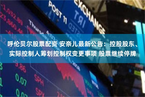 呼伦贝尔股票配资 安奈儿最新公告：控股股东、实际控制人筹划控制权变更事项 股票继续停牌