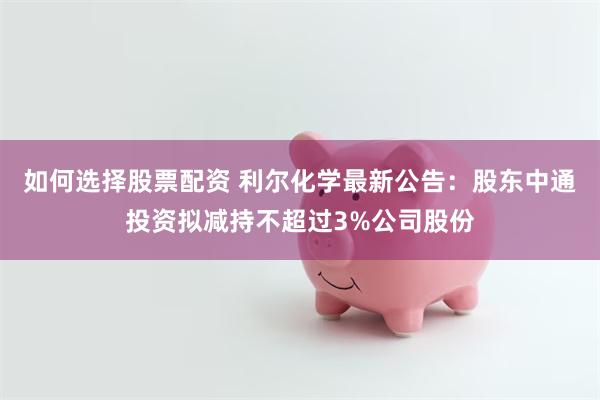 如何选择股票配资 利尔化学最新公告：股东中通投资拟减持不超过3%公司股份