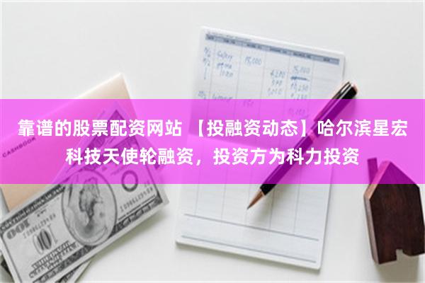 靠谱的股票配资网站 【投融资动态】哈尔滨星宏科技天使轮融资，投资方为科力投资