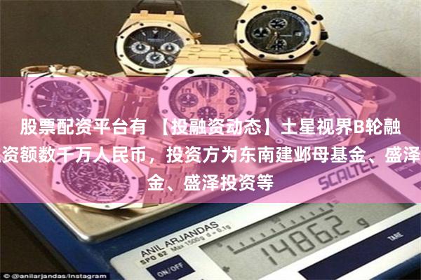 股票配资平台有 【投融资动态】土星视界B轮融资，融资额数千万人民币，投资方为东南建邺母基金、盛泽投资等