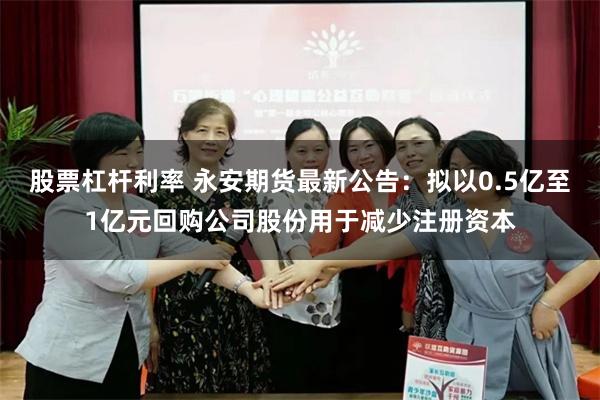股票杠杆利率 永安期货最新公告：拟以0.5亿至1亿元回购公司股份用于减少注册资本