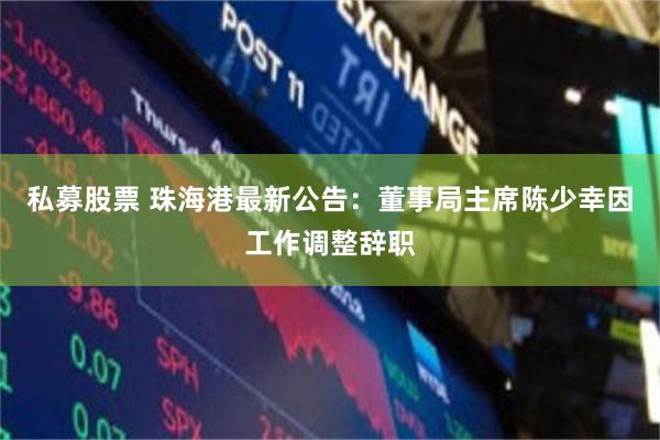 私募股票 珠海港最新公告：董事局主席陈少幸因工作调整辞职