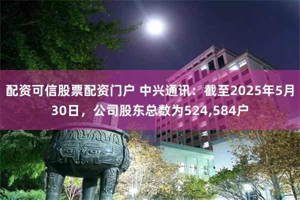 配资可信股票配资门户 中兴通讯：截至2025年5月30日，公司股东总数为524,584户