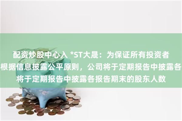 配资炒股中心入 *ST大晟：为保证所有投资者平等获悉公司信息，根据信息披露公平原则，公司将于定期报告中披露各报告期末的股东人数