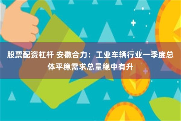 股票配资杠杆 安徽合力：工业车辆行业一季度总体平稳需求总量稳中有升