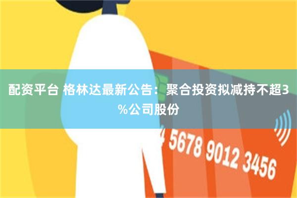 配资平台 格林达最新公告：聚合投资拟减持不超3%公司股份