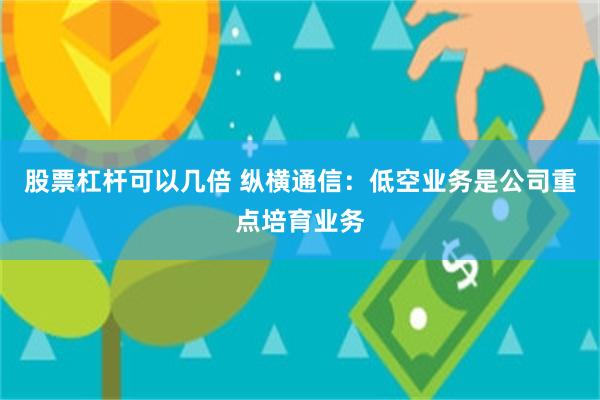 股票杠杆可以几倍 纵横通信：低空业务是公司重点培育业务