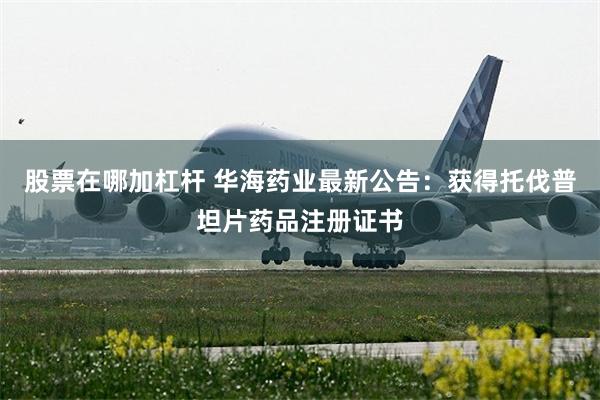 股票在哪加杠杆 华海药业最新公告：获得托伐普坦片药品注册证书