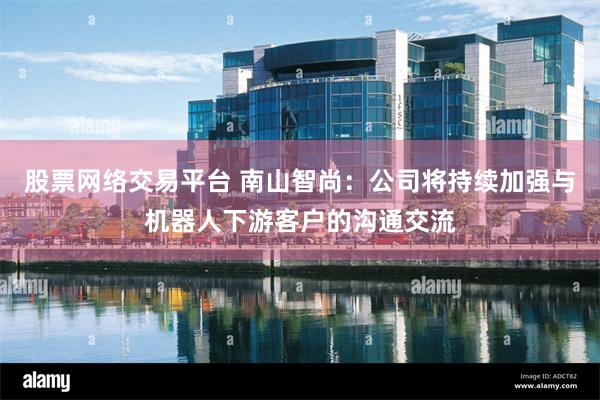 股票网络交易平台 南山智尚：公司将持续加强与机器人下游客户的沟通交流