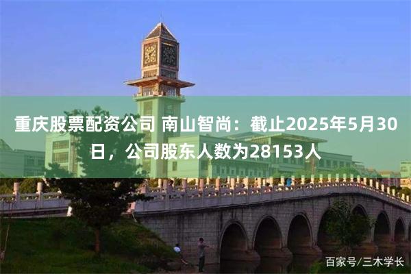重庆股票配资公司 南山智尚：截止2025年5月30日，公司股东人数为28153人