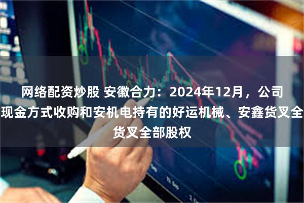 网络配资炒股 安徽合力：2024年12月，公司完成以现金方式收购和安机电持有的好运机械、安鑫货叉全部股权