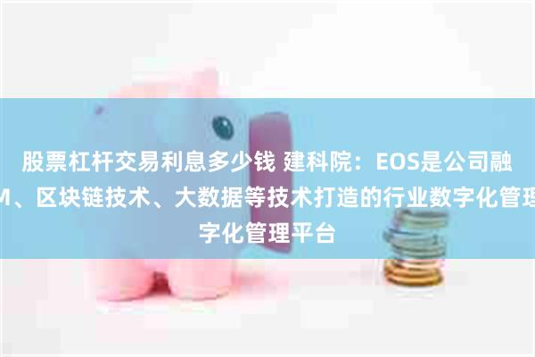 股票杠杆交易利息多少钱 建科院：EOS是公司融合BIM、区块链技术、大数据等技术打造的行业数字化管理平台