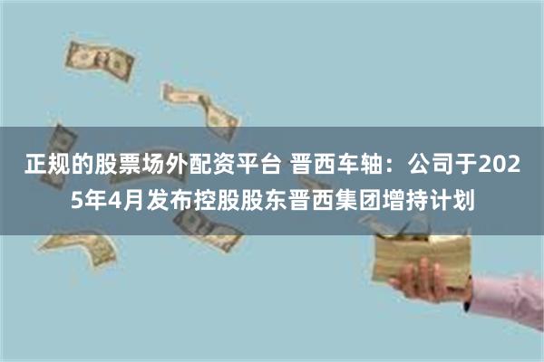 正规的股票场外配资平台 晋西车轴：公司于2025年4月发布控股股东晋西集团增持计划