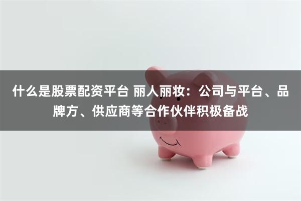 什么是股票配资平台 丽人丽妆：公司与平台、品牌方、供应商等合作伙伴积极备战