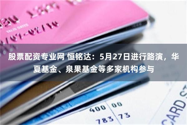 股票配资专业网 恒铭达：5月27日进行路演，华夏基金、泉果基金等多家机构参与