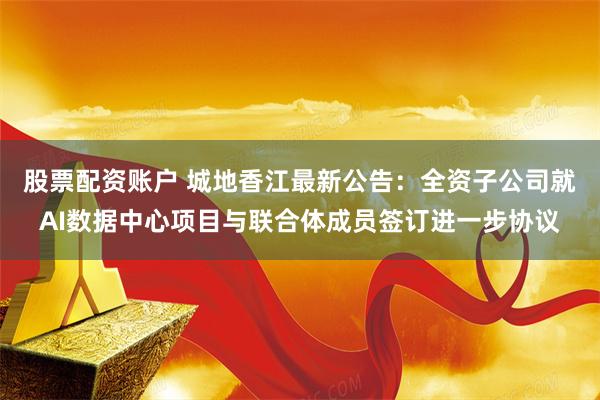 股票配资账户 城地香江最新公告：全资子公司就AI数据中心项目与联合体成员签订进一步协议