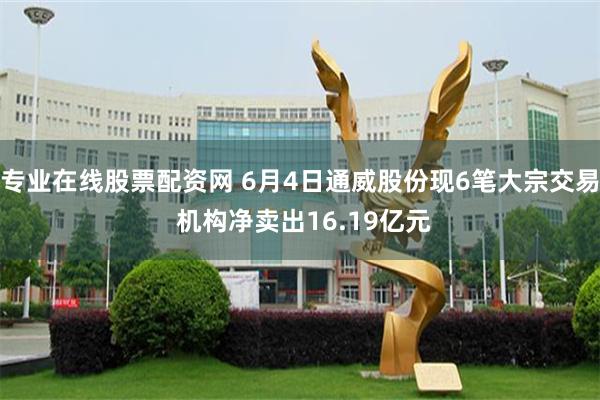 专业在线股票配资网 6月4日通威股份现6笔大宗交易 机构净卖出16.19亿元
