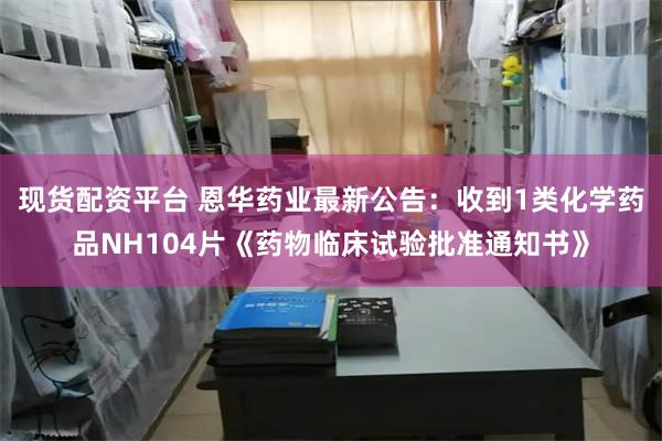 现货配资平台 恩华药业最新公告：收到1类化学药品NH104片《药物临床试验批准通知书》