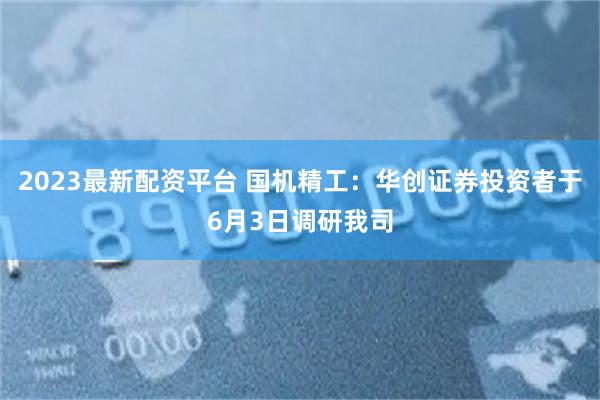 2023最新配资平台 国机精工：华创证券投资者于6月3日调研我司