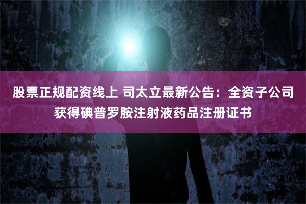 股票正规配资线上 司太立最新公告：全资子公司获得碘普罗胺注射液药品注册证书