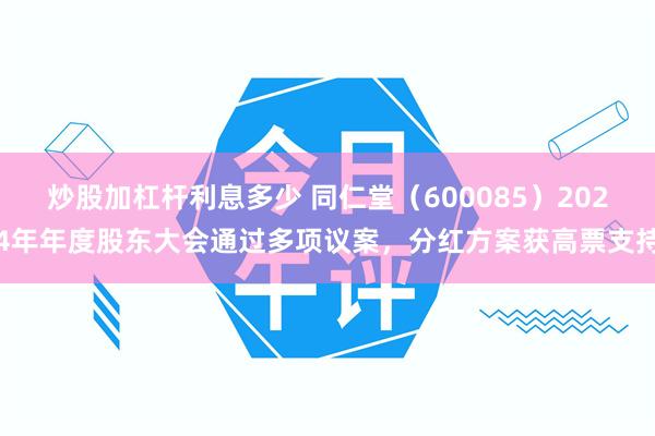 炒股加杠杆利息多少 同仁堂（600085）2024年年度股东大会通过多项议案，分红方案获高票支持