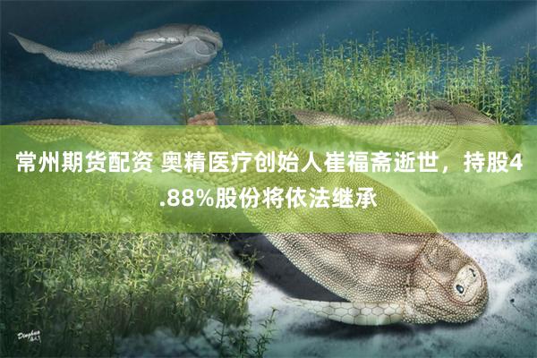 常州期货配资 奥精医疗创始人崔福斋逝世，持股4.88%股份将依法继承