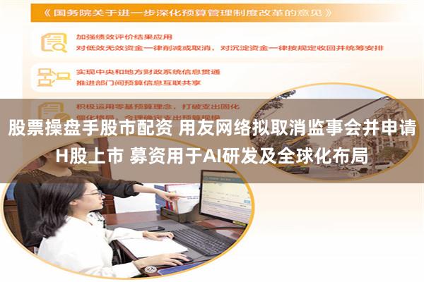 股票操盘手股市配资 用友网络拟取消监事会并申请H股上市 募资用于AI研发及全球化布局