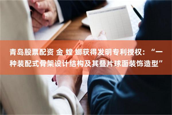 青岛股票配资 金 螳 螂获得发明专利授权：“一种装配式骨架设计结构及其叠片球面装饰造型”
