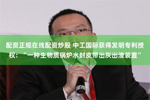 配资正规在线配资炒股 中工国际获得发明专利授权：“一种生物质锅炉水封皮带出灰出渣装置”