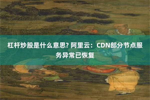 杠杆炒股是什么意思? 阿里云：CDN部分节点服务异常已恢复