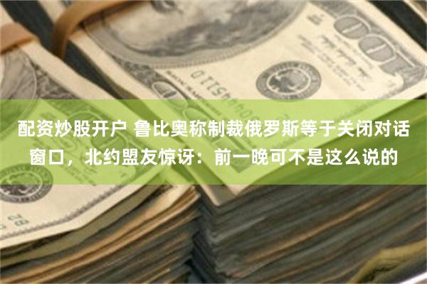 配资炒股开户 鲁比奥称制裁俄罗斯等于关闭对话窗口，北约盟友惊讶：前一晚可不是这么说的
