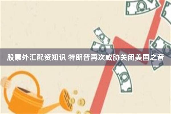 股票外汇配资知识 特朗普再次威胁关闭美国之音