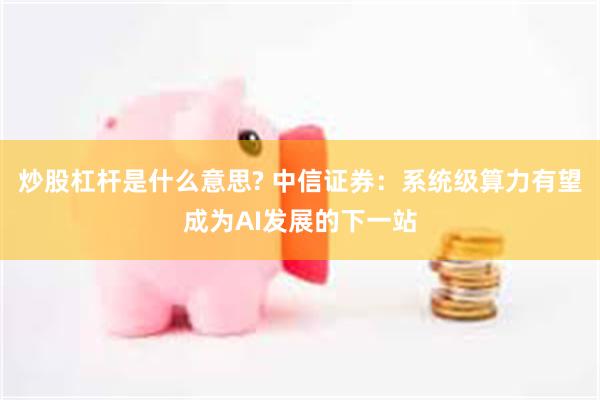 炒股杠杆是什么意思? 中信证券：系统级算力有望成为AI发展的下一站