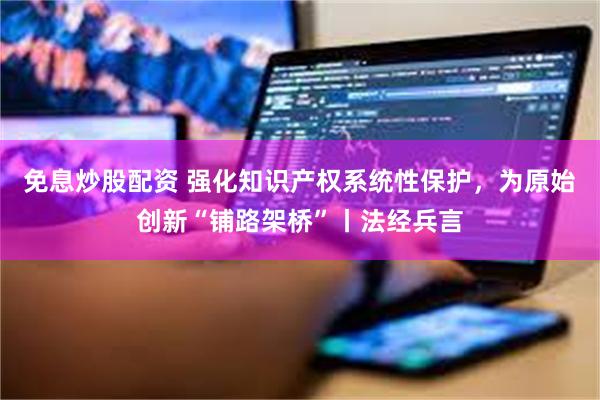 免息炒股配资 强化知识产权系统性保护，为原始创新“铺路架桥”丨法经兵言