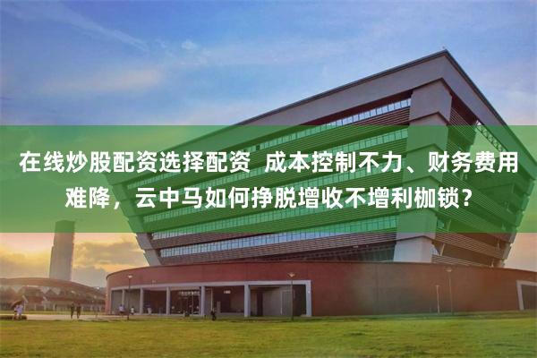 在线炒股配资选择配资  成本控制不力、财务费用难降，云中马如何挣脱增收不增利枷锁？
