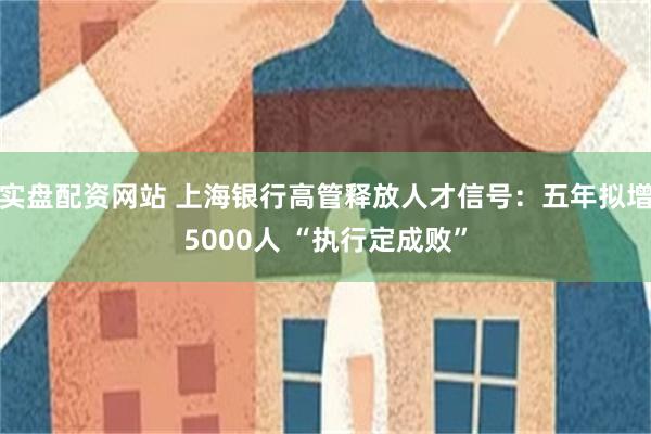 实盘配资网站 上海银行高管释放人才信号：五年拟增5000人 “执行定成败”