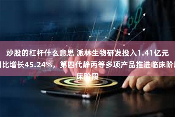 炒股的杠杆什么意思 派林生物研发投入1.41亿元同比增长45.24%，第四代静丙等多项产品推进临床阶段