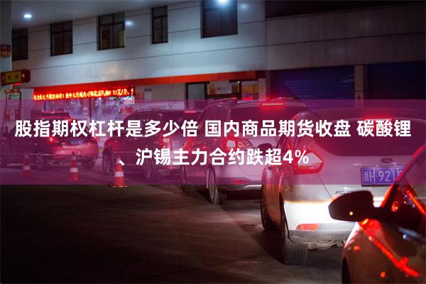 股指期权杠杆是多少倍 国内商品期货收盘 碳酸锂、沪锡主力合约跌超4%