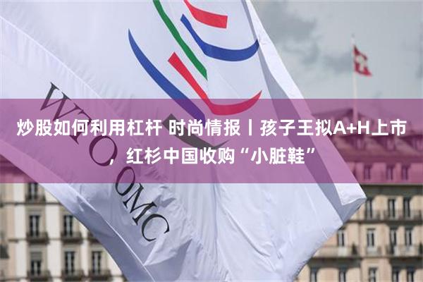 炒股如何利用杠杆 时尚情报丨孩子王拟A+H上市,红杉中国收购“小脏鞋”