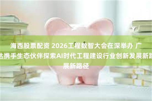 海西股票配资 2026工程数智大会在深举办 广联达携手生态伙伴探索AI时代工程建设行业创新发展新路径