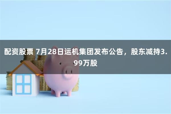 配资股票 7月28日运机集团发布公告，股东减持3.99万股